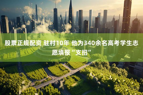 股票正规配资 驻村10年 他为340余名高考学生志愿填报“支招”