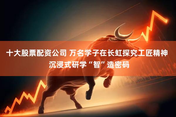十大股票配资公司 万名学子在长虹探究工匠精神  沉浸式研学“智”造密码