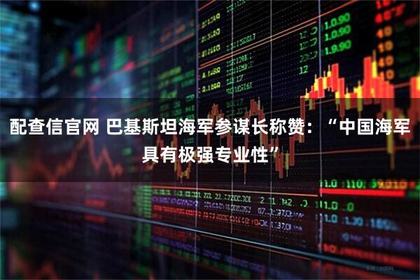 配查信官网 巴基斯坦海军参谋长称赞：“中国海军具有极强专业性”