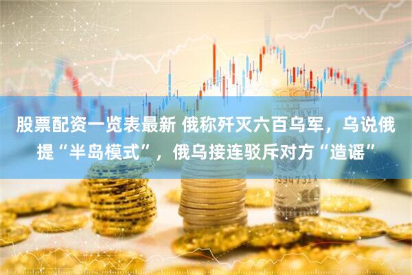 股票配资一览表最新 俄称歼灭六百乌军，乌说俄提“半岛模式”，俄乌接连驳斥对方“造谣”