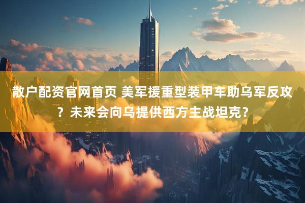 散户配资官网首页 美军援重型装甲车助乌军反攻？未来会向乌提供西方主战坦克？