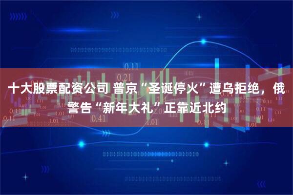 十大股票配资公司 普京“圣诞停火”遭乌拒绝，俄警告“新年大礼”正靠近北约
