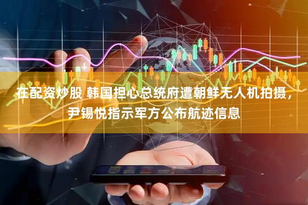 在配资炒股 韩国担心总统府遭朝鲜无人机拍摄，尹锡悦指示军方公布航迹信息