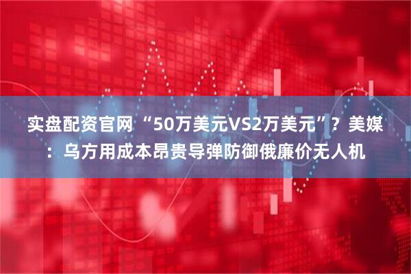 实盘配资官网 “50万美元VS2万美元”？美媒：乌方用成本昂贵导弹防御俄廉价无人机