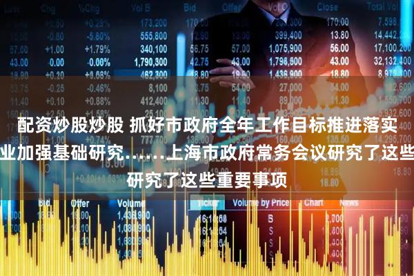 配资炒股炒股 抓好市政府全年工作目标推进落实，支持企业加强基础研究……上海市政府常务会议研究了这些重要事项