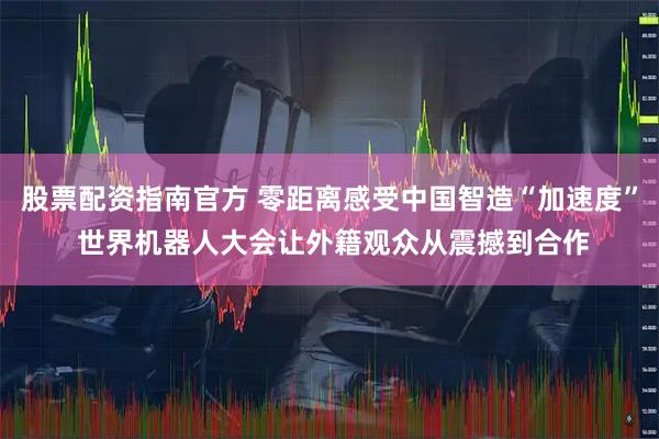 股票配资指南官方 零距离感受中国智造“加速度” 世界机器人大会让外籍观众从震撼到合作