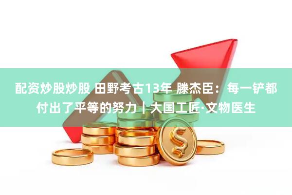 配资炒股炒股 田野考古13年 滕杰臣：每一铲都付出了平等的努力｜大国工匠·文物医生