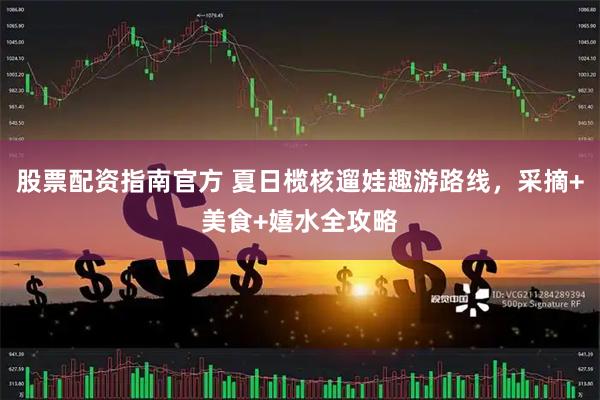 股票配资指南官方 夏日榄核遛娃趣游路线，采摘+美食+嬉水全攻略