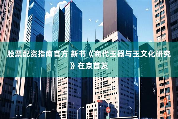 股票配资指南官方 新书《商代玉器与玉文化研究》在京首发