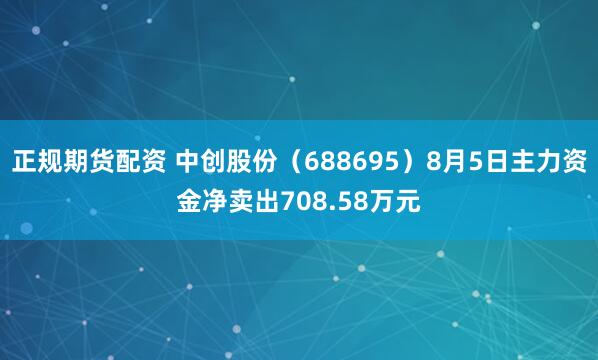 正规期货配资 中创股份（688695）8月5日主力资金净卖出708.58万元