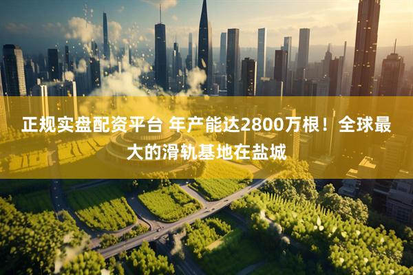 正规实盘配资平台 年产能达2800万根！全球最大的滑轨基地在盐城