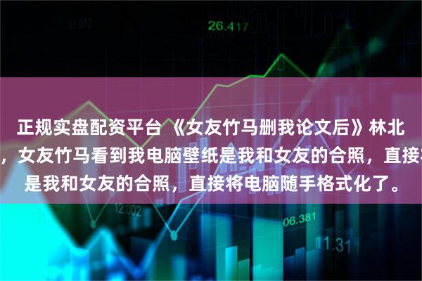 正规实盘配资平台 《女友竹马删我论文后》林北晨叶南烟 我写论文时，女友竹马看到我电脑壁纸是我和女友的合照，直接将电脑随手格式化了。