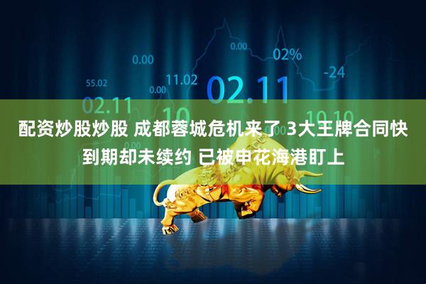 配资炒股炒股 成都蓉城危机来了 3大王牌合同快到期却未续约 已被申花海港盯上