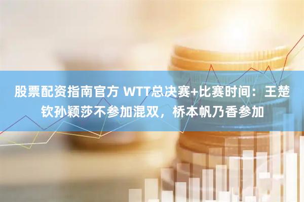 股票配资指南官方 WTT总决赛+比赛时间：王楚钦孙颖莎不参加混双，桥本帆乃香参加