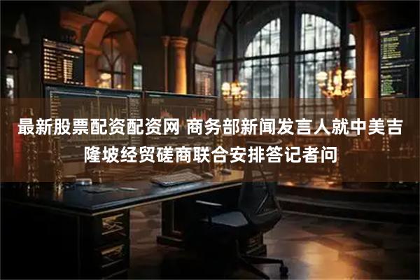 最新股票配资配资网 商务部新闻发言人就中美吉隆坡经贸磋商联合安排答记者问