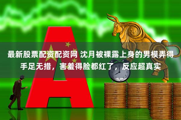 最新股票配资配资网 沈月被裸露上身的男模弄得手足无措，害羞得脸都红了，反应超真实
