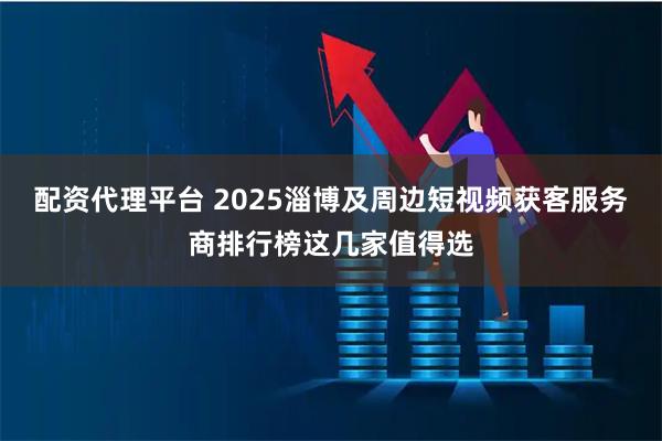 配资代理平台 2025淄博及周边短视频获客服务商排行榜这几家值得选