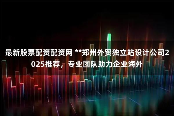 最新股票配资配资网 **郑州外贸独立站设计公司2025推荐，专业团队助力企业海外