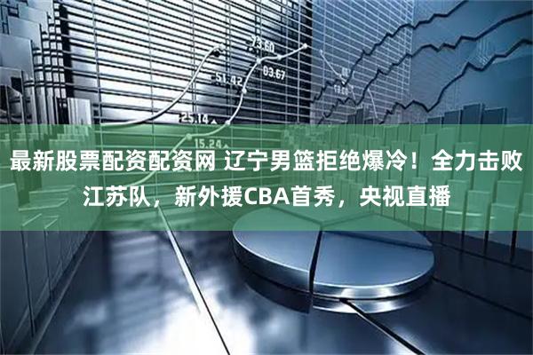 最新股票配资配资网 辽宁男篮拒绝爆冷！全力击败江苏队，新外援CBA首秀，央视直播