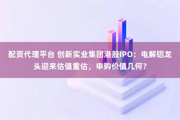配资代理平台 创新实业集团港股IPO：电解铝龙头迎来估值重估，申购价值几何？