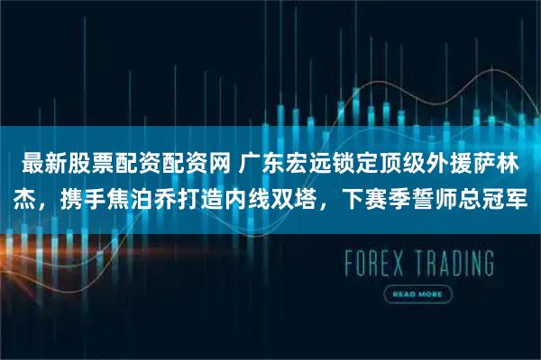 最新股票配资配资网 广东宏远锁定顶级外援萨林杰，携手焦泊乔打造内线双塔，下赛季誓师总冠军