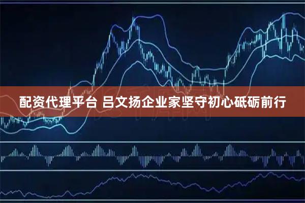 配资代理平台 吕文扬企业家坚守初心砥砺前行