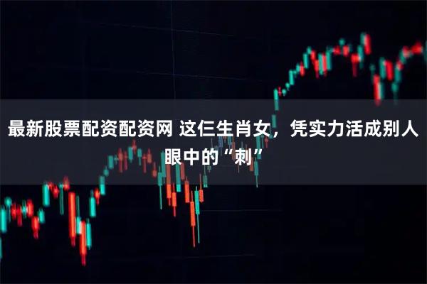 最新股票配资配资网 这仨生肖女，凭实力活成别人眼中的“刺”