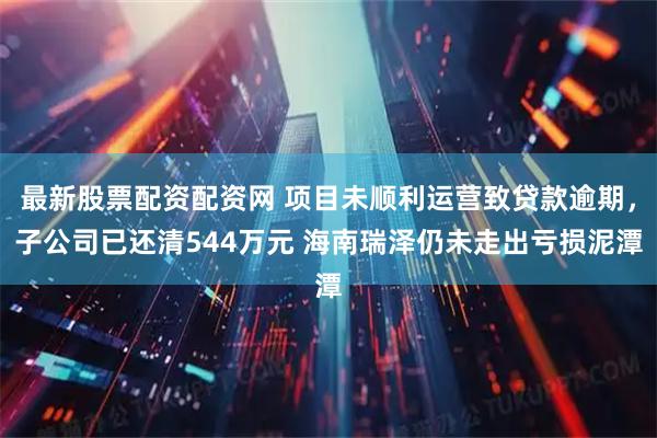 最新股票配资配资网 项目未顺利运营致贷款逾期，子公司已还清544万元 海南瑞泽仍未走出亏损泥潭