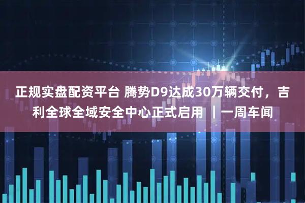 正规实盘配资平台 腾势D9达成30万辆交付，吉利全球全域安全中心正式启用 ｜一周车闻