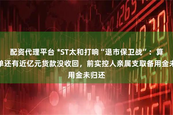 配资代理平台 *ST太和打响“退市保卫战”：算力大单还有近亿元货款没收回，前实控人亲属支取备用金未归还