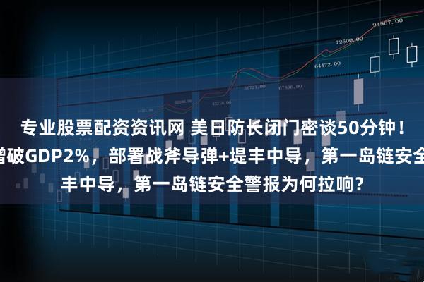 专业股票配资资讯网 美日防长闭门密谈50分钟！日本军费13连增破GDP2%，部署战斧导弹+堤丰中导，第一岛链安全警报为何拉响？