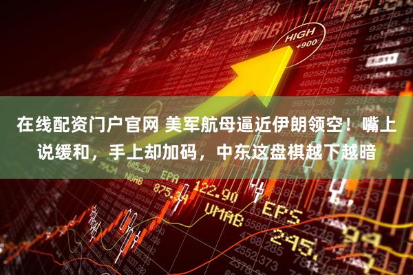 在线配资门户官网 美军航母逼近伊朗领空！嘴上说缓和，手上却加码，中东这盘棋越下越暗