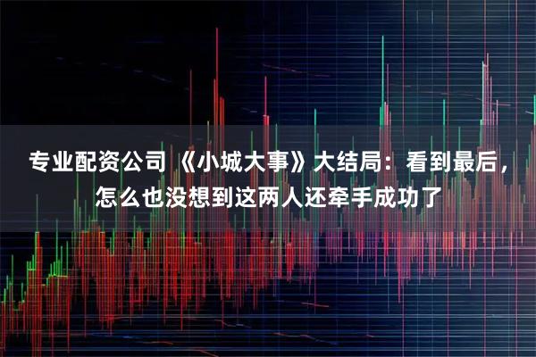 专业配资公司 《小城大事》大结局：看到最后，怎么也没想到这两人还牵手成功了