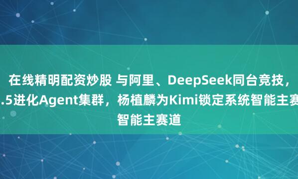 在线精明配资炒股 与阿里、DeepSeek同台竞技，K2.5进化Agent集群，杨植麟为Kimi锁定系统智能主赛道