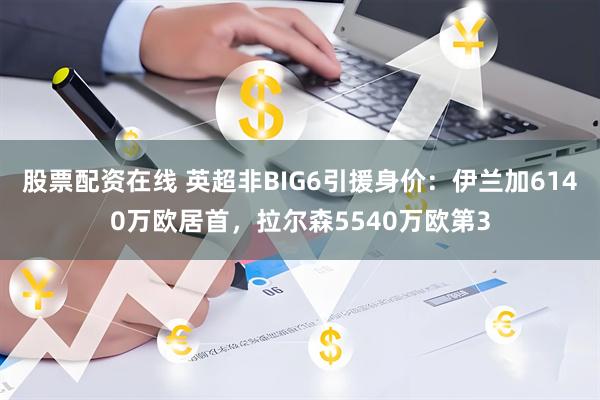 股票配资在线 英超非BIG6引援身价：伊兰加6140万欧居首，拉尔森5540万欧第3