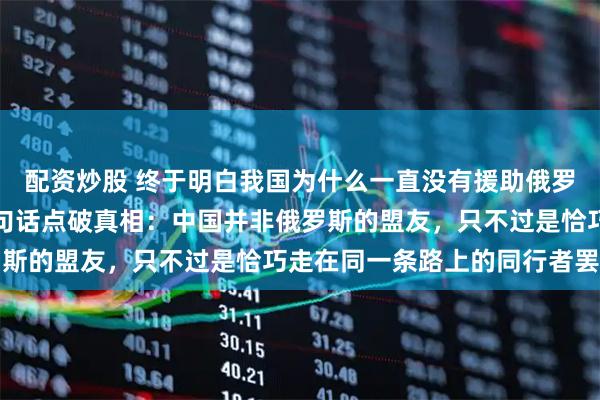 配资炒股 终于明白我国为什么一直没有援助俄罗斯，一位俄罗斯专家一句话点破真相：中国并非俄罗斯的盟友，只不过是恰巧走在同一条路上的同行者罢了