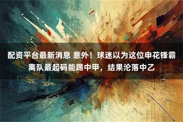 配资平台最新消息 意外！球迷以为这位申花锋霸离队最起码能踢中甲，结果沦落中乙