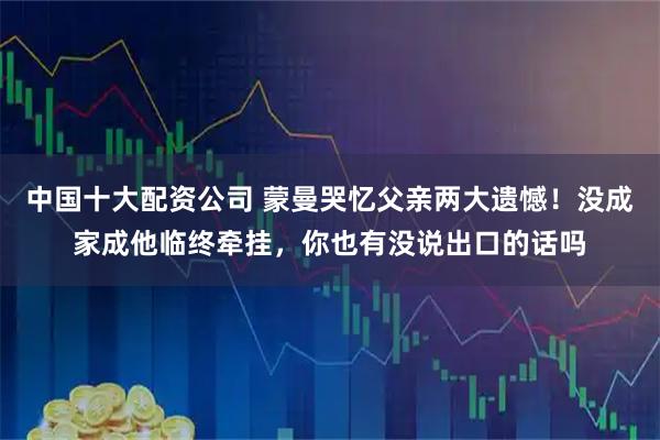 中国十大配资公司 蒙曼哭忆父亲两大遗憾！没成家成他临终牵挂，你也有没说出口的话吗