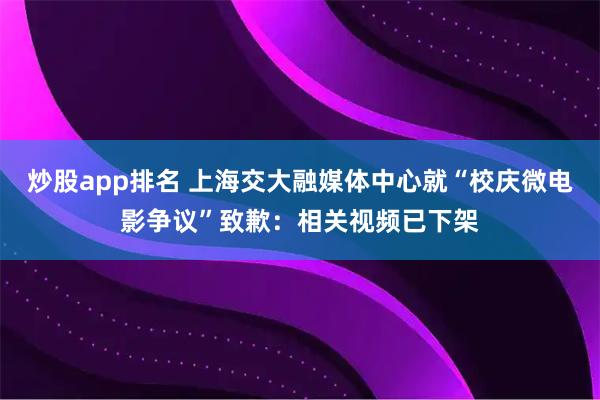 炒股app排名 上海交大融媒体中心就“校庆微电影争议”致歉：相关视频已下架