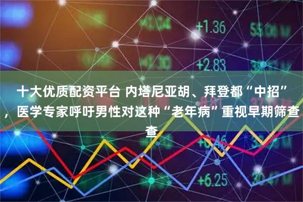 十大优质配资平台 内塔尼亚胡、拜登都“中招”，医学专家呼吁男性对这种“老年病”重视早期筛查