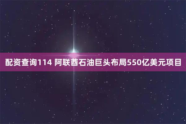配资查询114 阿联酋石油巨头布局550亿美元项目