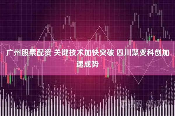 广州股票配资 关键技术加快突破 四川聚变科创加速成势