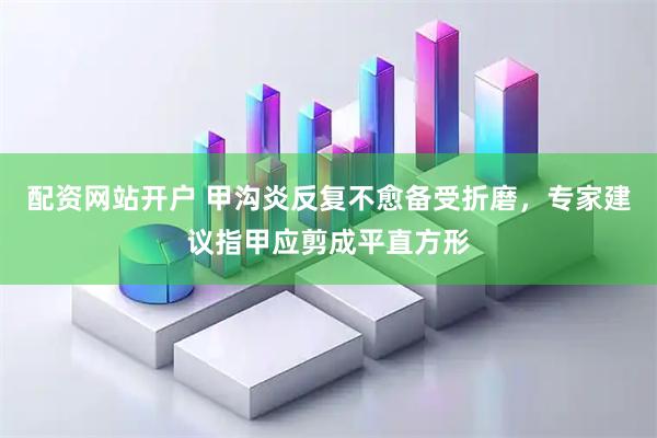 配资网站开户 甲沟炎反复不愈备受折磨，专家建议指甲应剪成平直方形
