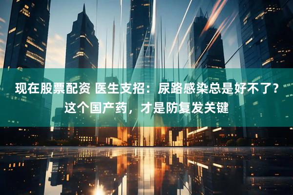 现在股票配资 医生支招：尿路感染总是好不了？这个国产药，才是防复发关键
