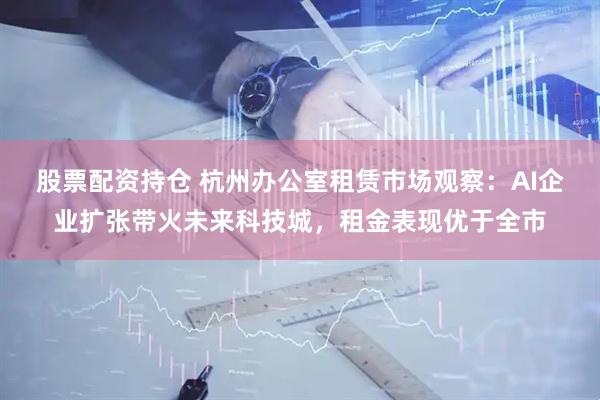 股票配资持仓 杭州办公室租赁市场观察：AI企业扩张带火未来科技城，租金表现优于全市