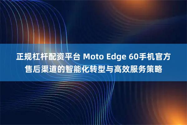 正规杠杆配资平台 Moto Edge 60手机官方售后渠道的智能化转型与高效服务策略